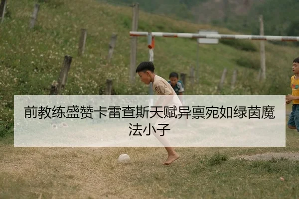 前教练盛赞卡雷查斯天赋异禀宛如绿茵魔法小子